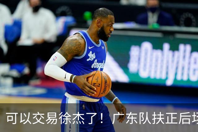 可以交易徐杰了！广东队扶正后场大杀器，朱芳雨亲自作担保！